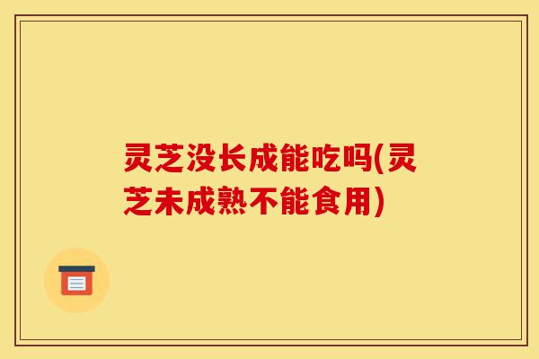 灵芝没长成能吃吗(灵芝未成熟不能食用)-第1张图片-灵芝之家 灵芝没长成能吃吗(灵芝未成熟不能食用)-第1张图片-灵芝之家