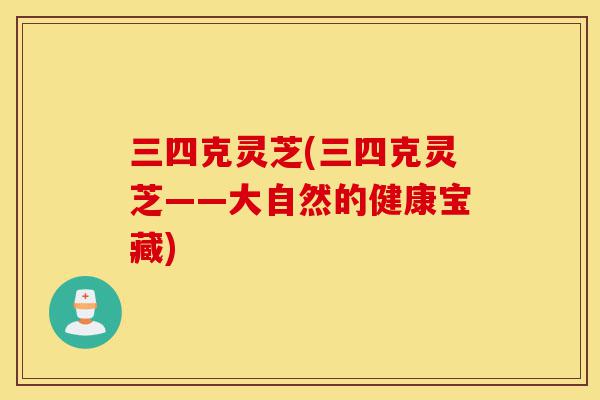 三四克灵芝(三四克灵芝——大自然的健康宝藏)-第1张图片-灵芝之家 三四克灵芝(三四克灵芝——大自然的健康宝藏)-第1张图片-灵芝之家