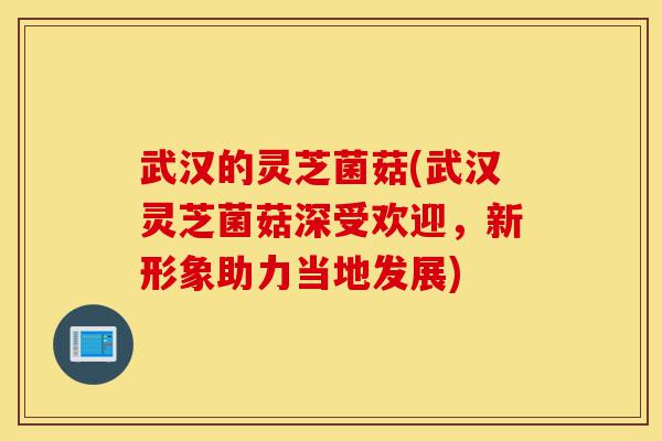 武汉的灵芝菌菇(武汉灵芝菌菇深受欢迎，新形象助力当地发展)-第1张图片-灵芝之家