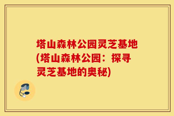 塔山森林公园灵芝基地(塔山森林公园：探寻灵芝基地的奥秘)-第1张图片-灵芝之家
