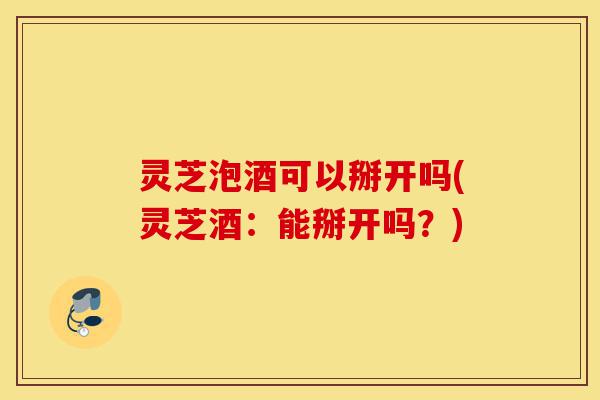 灵芝泡酒可以掰开吗(灵芝酒:能掰开吗?)-第1张图片-灵芝之家 灵芝泡酒可以掰开吗(灵芝酒:能掰开吗?)-第1张图片-灵芝之家
