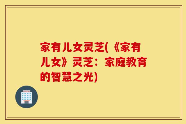 家有儿女灵芝(《家有儿女》灵芝：家庭教育的智慧之光)-第1张图片-灵芝之家