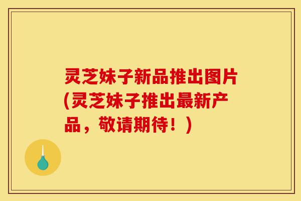 灵芝妹子新品推出图片(灵芝妹子推出最新产品,敬请期待!)-第1张图片-灵芝之家 灵芝妹子新品推出图片(灵芝妹子推出最新产品,敬请期待!)-第1张图片-灵芝之家