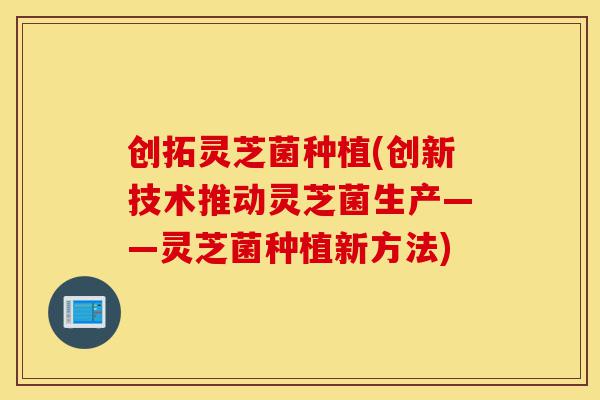 创拓灵芝菌种植(创新技术推动灵芝菌生产——灵芝菌种植新方法)-第1张图片-灵芝之家 创拓灵芝菌种植(创新技术推动灵芝菌生产——灵芝菌种植新方法)-第1张图片-灵芝之家