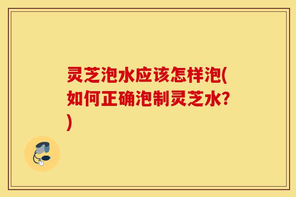 灵芝泡水应该怎样泡(如何正确泡制灵芝水？)-第1张图片-灵芝之家