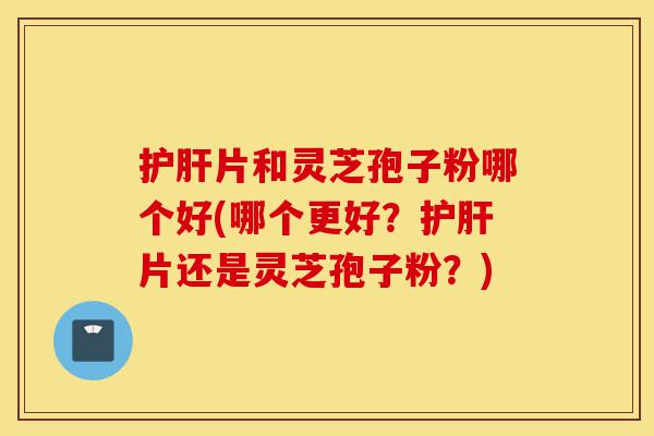 护肝片和灵芝孢子粉哪个好(哪个更好?护肝片还是灵芝孢子粉?)-第1张图片-灵芝之家 护肝片和灵芝孢子粉哪个好(哪个更好?护肝片还是灵芝孢子粉?)-第1张图片-灵芝之家
