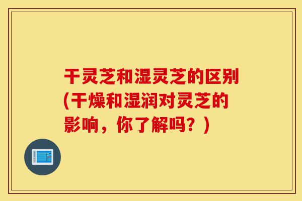 干灵芝和湿灵芝的区别(干燥和湿润对灵芝的影响,你了解吗?)-第1张图片-灵芝之家 干灵芝和湿灵芝的区别(干燥和湿润对灵芝的影响,你了解吗?)-第1张图片-灵芝之家