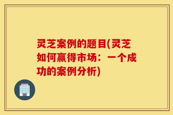灵芝案例的题目(灵芝如何赢得市场:一个成功的案例分析)-第1张图片-灵芝之家 灵芝案例的题目(灵芝如何赢得市场:一个成功的案例分析)-第1张图片-灵芝之家