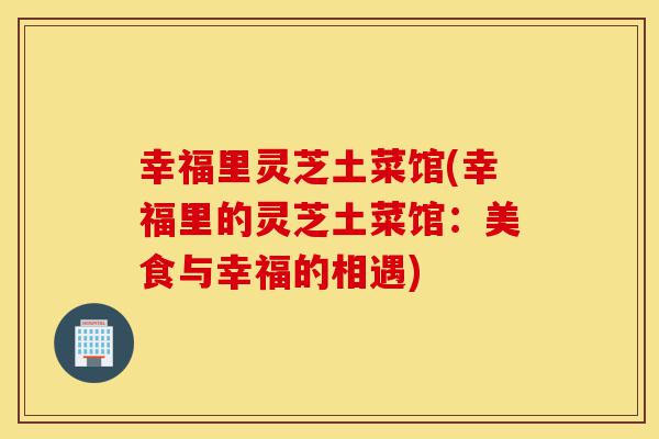 幸福里灵芝土菜馆(幸福里的灵芝土菜馆:美食与幸福的相遇)-第1张图片-灵芝之家 幸福里灵芝土菜馆(幸福里的灵芝土菜馆:美食与幸福的相遇)-第1张图片-灵芝之家