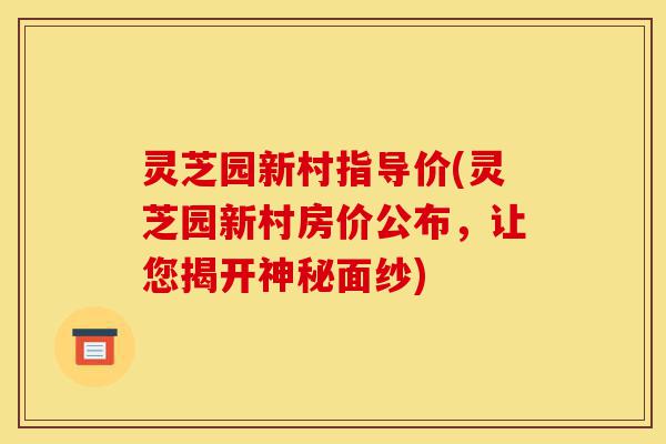 灵芝园新村指导价(灵芝园新村房价公布，让您揭开神秘面纱)-第1张图片-灵芝之家