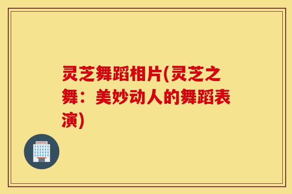 灵芝舞蹈相片(灵芝之舞:美妙动人的舞蹈表演)-第1张图片-灵芝之家 灵芝舞蹈相片(灵芝之舞:美妙动人的舞蹈表演)-第1张图片-灵芝之家