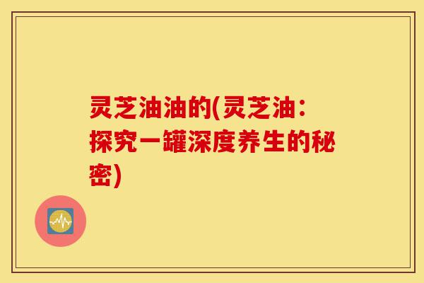 灵芝油油的(灵芝油:探究一罐深度养生的秘密)-第1张图片-灵芝之家 灵芝油油的(灵芝油:探究一罐深度养生的秘密)-第1张图片-灵芝之家