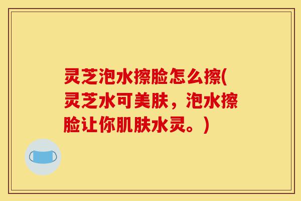 灵芝泡水擦脸怎么擦(灵芝水可美肤,泡水擦脸让你肌肤水灵。)-第1张图片-灵芝之家 灵芝泡水擦脸怎么擦(灵芝水可美肤,泡水擦脸让你肌肤水灵。)-第1张图片-灵芝之家