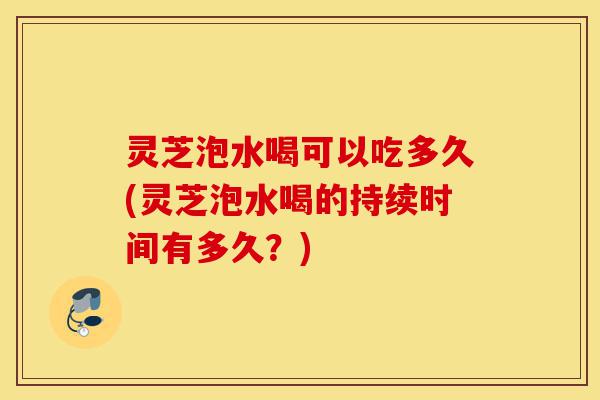 灵芝泡水喝可以吃多久(灵芝泡水喝的持续时间有多久?)-第1张图片-灵芝之家 灵芝泡水喝可以吃多久(灵芝泡水喝的持续时间有多久?)-第1张图片-灵芝之家