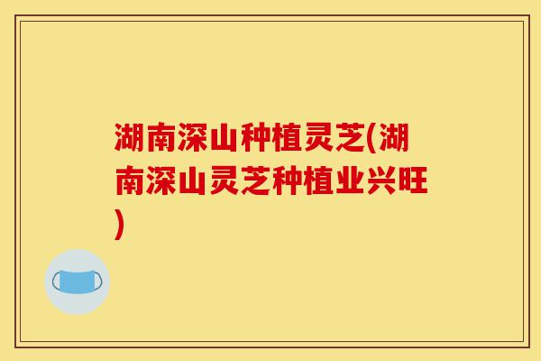 湖南深山种植灵芝(湖南深山灵芝种植业兴旺)-第1张图片-灵芝之家