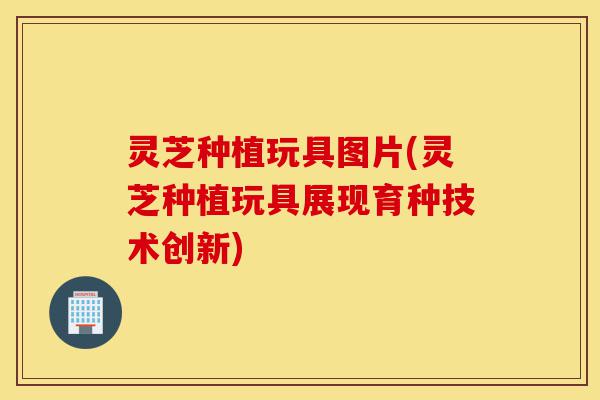 灵芝种植玩具图片(灵芝种植玩具展现育种技术创新)-第1张图片-灵芝之家 灵芝种植玩具图片(灵芝种植玩具展现育种技术创新)-第1张图片-灵芝之家