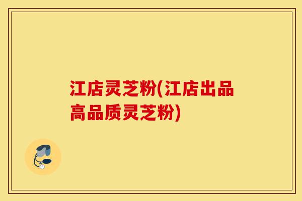 江店灵芝粉(江店出品高品质灵芝粉)-第1张图片-灵芝之家