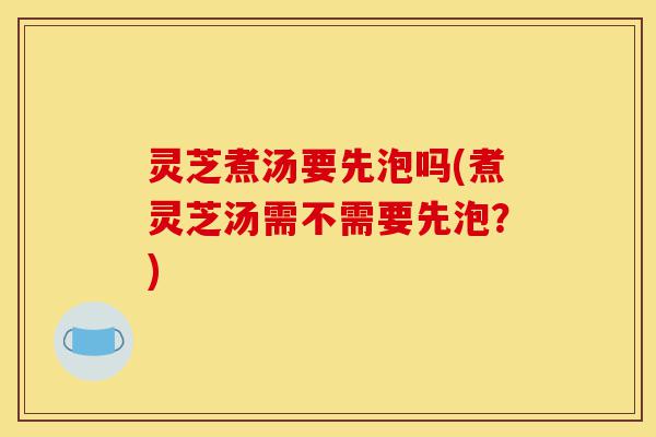 灵芝煮汤要先泡吗(煮灵芝汤需不需要先泡?)-第1张图片-灵芝之家 灵芝煮汤要先泡吗(煮灵芝汤需不需要先泡?)-第1张图片-灵芝之家