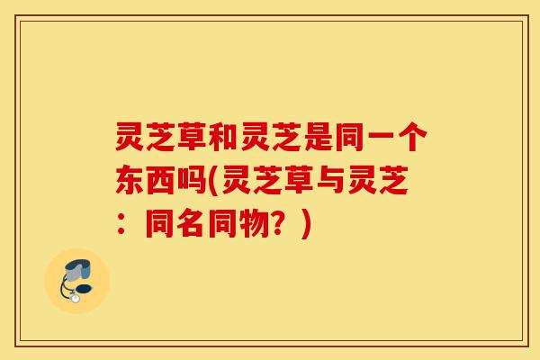 灵芝草和灵芝是同一个东西吗(灵芝草与灵芝:同名同物?)-第1张图片-灵芝之家 灵芝草和灵芝是同一个东西吗(灵芝草与灵芝:同名同物?)-第1张图片-灵芝之家