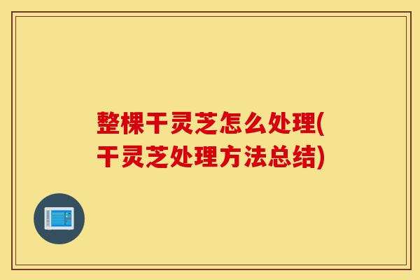 整棵干灵芝怎么处理(干灵芝处理方法总结)-第1张图片-灵芝之家