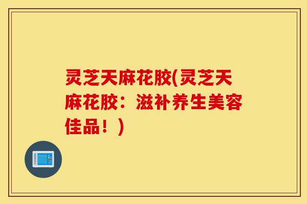 灵芝天麻花胶(灵芝天麻花胶:滋补养生美容佳品!)-第1张图片-灵芝之家 灵芝天麻花胶(灵芝天麻花胶:滋补养生美容佳品!)-第1张图片-灵芝之家