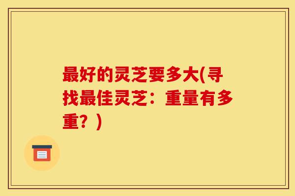 最好的灵芝要多大(寻找最佳灵芝:重量有多重?)-第1张图片-灵芝之家 最好的灵芝要多大(寻找最佳灵芝:重量有多重?)-第1张图片-灵芝之家