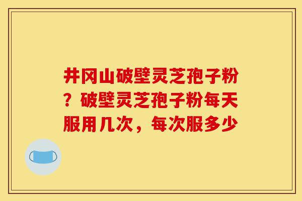 井冈山破壁灵芝孢子粉?破壁灵芝孢子粉每天服用几次,每次服多少-第1张图片-灵芝之家 井冈山破壁灵芝孢子粉?破壁灵芝孢子粉每天服用几次,每次服多少-第1张图片-灵芝之家