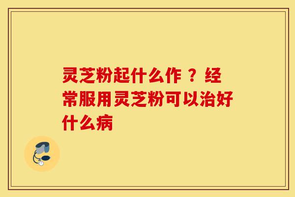 灵芝粉起什么作 ?经常服用灵芝粉可以治好什么病-第1张图片-灵芝之家 灵芝粉起什么作 ?经常服用灵芝粉可以治好什么病-第1张图片-灵芝之家