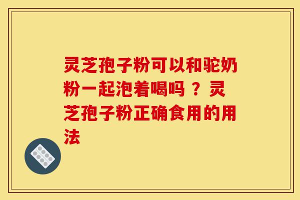 灵芝孢子粉可以和驼奶粉一起泡着喝吗 ?灵芝孢子粉正确食用的用法-第1张图片-灵芝之家 灵芝孢子粉可以和驼奶粉一起泡着喝吗 ?灵芝孢子粉正确食用的用法-第1张图片-灵芝之家