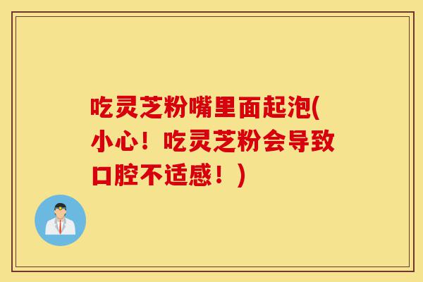 吃灵芝粉嘴里面起泡(小心!吃灵芝粉会导致口腔不适感!)-第1张图片-灵芝之家 吃灵芝粉嘴里面起泡(小心!吃灵芝粉会导致口腔不适感!)-第1张图片-灵芝之家