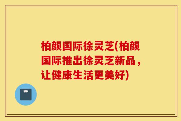 柏颜国际徐灵芝(柏颜国际推出徐灵芝新品，让健康生活更美好)-第1张图片-灵芝之家