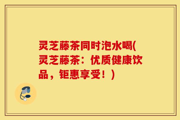 灵芝藤茶同时泡水喝(灵芝藤茶：优质健康饮品，钜惠享受！)-第1张图片-灵芝之家