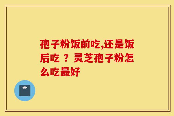 孢子粉饭前吃,还是饭后吃 ？灵芝孢子粉怎么吃最好-第1张图片-灵芝之家