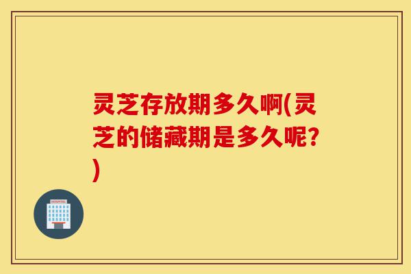 灵芝存放期多久啊(灵芝的储藏期是多久呢？)-第1张图片-灵芝之家