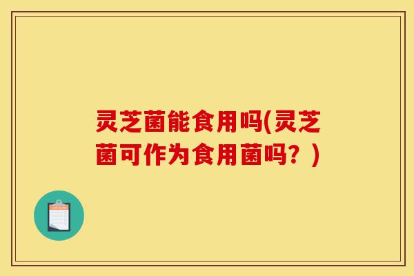 灵芝菌能食用吗(灵芝菌可作为食用菌吗？)-第1张图片-灵芝之家