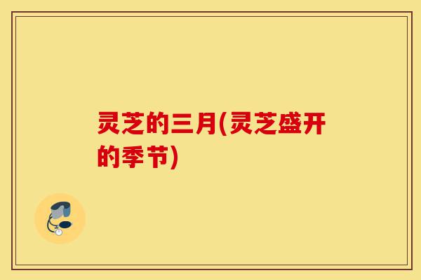 灵芝的三月(灵芝盛开的季节)-第1张图片-灵芝之家 灵芝的三月(灵芝盛开的季节)-第1张图片-灵芝之家