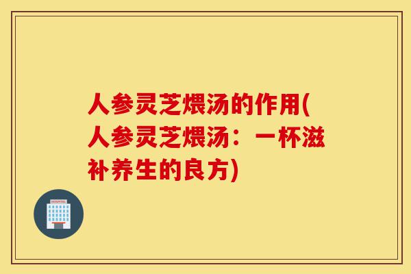 人参灵芝煨汤的作用(人参灵芝煨汤:一杯滋补养生的良方)-第1张图片-灵芝之家 人参灵芝煨汤的作用(人参灵芝煨汤:一杯滋补养生的良方)-第1张图片-灵芝之家
