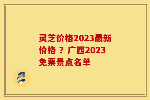 灵芝价格2023最新价格 ?广西2023免票景点名单-第1张图片-灵芝之家 灵芝价格2023最新价格 ?广西2023免票景点名单-第1张图片-灵芝之家