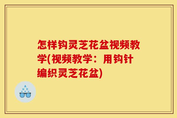 怎样钩灵芝花盆视频教学(视频教学：用钩针编织灵芝花盆)-第1张图片-灵芝之家