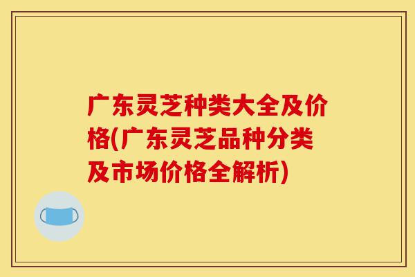 广东灵芝种类大全及价格(广东灵芝品种分类及市场价格全解析)-第1张图片-灵芝之家