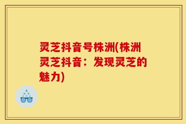 灵芝抖音号株洲(株洲灵芝抖音：发现灵芝的魅力)-第1张图片-灵芝之家