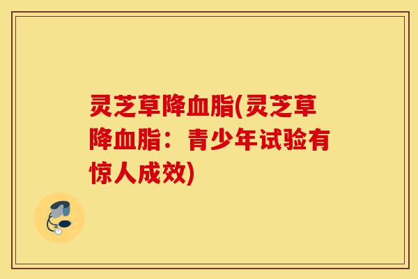 灵芝草降血脂(灵芝草降血脂:青少年试验有惊人成效)-第1张图片-灵芝之家 灵芝草降血脂(灵芝草降血脂:青少年试验有惊人成效)-第1张图片-灵芝之家