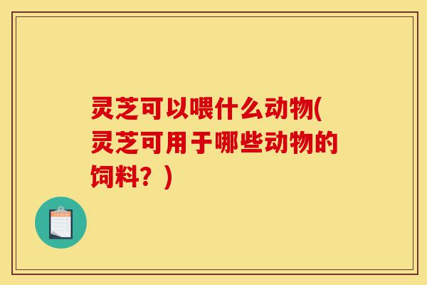 灵芝可以喂什么动物(灵芝可用于哪些动物的饲料?)-第1张图片-灵芝之家 灵芝可以喂什么动物(灵芝可用于哪些动物的饲料?)-第1张图片-灵芝之家