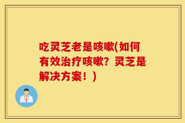 吃灵芝老是咳嗽(如何有效治疗咳嗽？灵芝是解决方案！)-第1张图片-灵芝之家