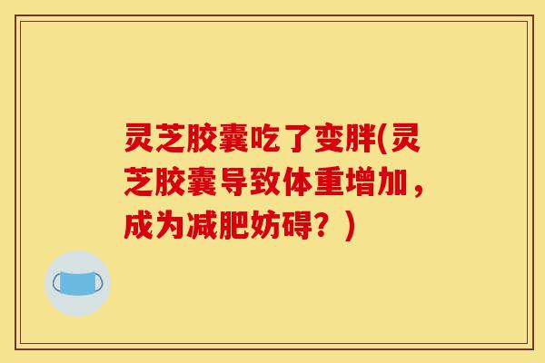 灵芝胶囊吃了变胖(灵芝胶囊导致体重增加,成为减肥妨碍?)-第1张图片-灵芝之家 灵芝胶囊吃了变胖(灵芝胶囊导致体重增加,成为减肥妨碍?)-第1张图片-灵芝之家