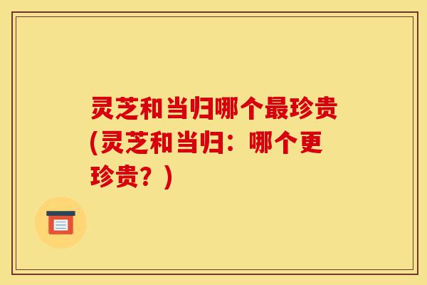 灵芝和当归哪个最珍贵(灵芝和当归:哪个更珍贵?)-第1张图片-灵芝之家 灵芝和当归哪个最珍贵(灵芝和当归:哪个更珍贵?)-第1张图片-灵芝之家