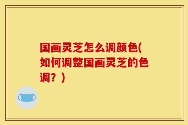 国画灵芝怎么调颜色(如何调整国画灵芝的色调？)-第1张图片-灵芝之家