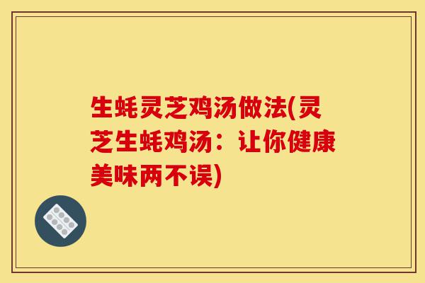生蚝灵芝鸡汤做法(灵芝生蚝鸡汤：让你健康美味两不误)-第1张图片-灵芝之家