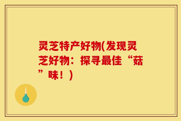 灵芝特产好物(发现灵芝好物:探寻最佳“菇”味!)-第1张图片-灵芝之家 灵芝特产好物(发现灵芝好物:探寻最佳“菇”味!)-第1张图片-灵芝之家