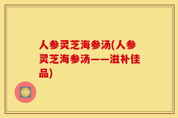 人参灵芝海参汤(人参灵芝海参汤——滋补佳品)-第1张图片-灵芝之家 人参灵芝海参汤(人参灵芝海参汤——滋补佳品)-第1张图片-灵芝之家